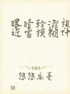 眼睛干涩视力看近处模糊什么原因