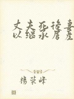 丈夫死后妻子可以继承房产吗