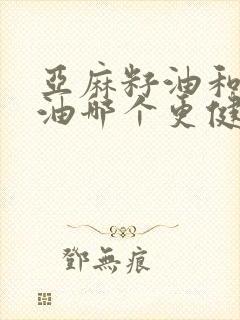 亚麻籽油和山茶油哪个更健康