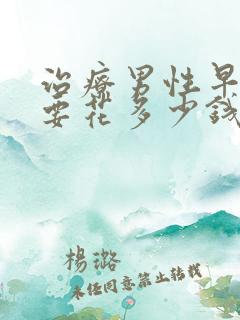 治疗男性早些泄要花多少钱