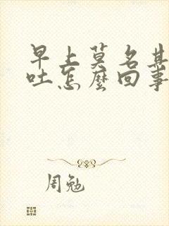 早上莫名其妙想吐怎么回事