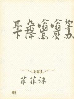 耳朵嗡嗡响听力下降怎么办