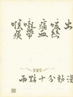 喉咙痛咳出来的痰带血丝