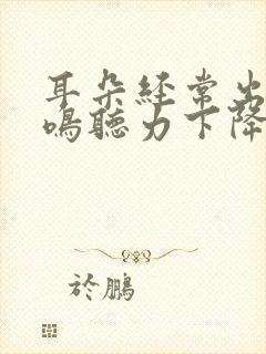 耳朵经常出现耳鸣听力下降怎么回事