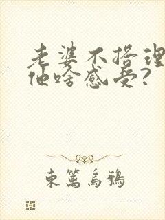 老婆不搭理老公他啥感受?