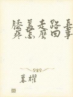 膝盖走路长了就疼怎么回事