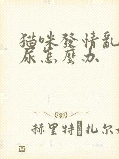 猫咪发情乱拉乱尿怎么办