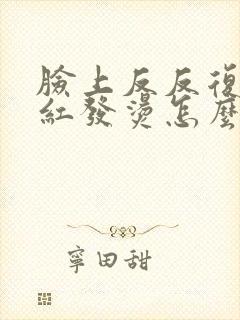 脸上反反复复发红发烫怎么办