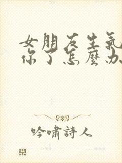 女朋友生气不理你了怎么办