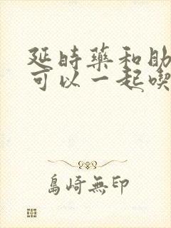 延时药和助勃药可以一起吃吗