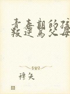 青春期的孩子太叛逆骂父母怎么办