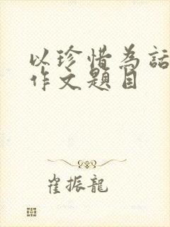 以珍惜为话题的作文题目