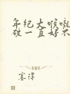 年纪大喉咙里面破一直好不了咋回事