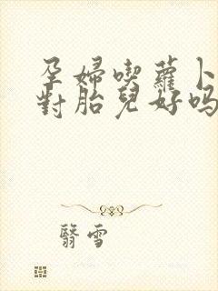 孕妇吃萝卜好吗对胎儿好吗