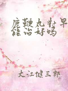 鹿鞭丸对早些泄能治好吗