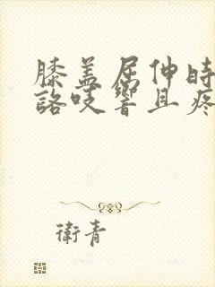 膝盖屈伸时咯吱咯吱响且疼痛