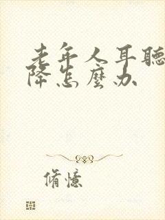 老年人耳听力下降怎么办