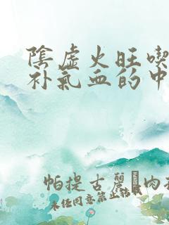 阴虚火旺吃什么补气血的中成药