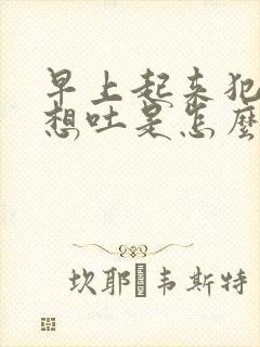 早上起来犯恶心想吐是怎么回事