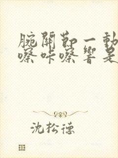 腕关节一动就咔嚓咔嚓响是怎么回事