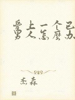 爱上一个已婚的男人怎么办,太爱他了