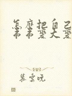 怎么把自己的小弟弟变大变粗