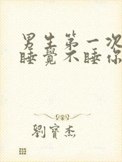 男生第一次跟你睡觉不睡你是为什么