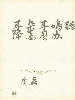 耳朵耳鸣听力下降怎么办