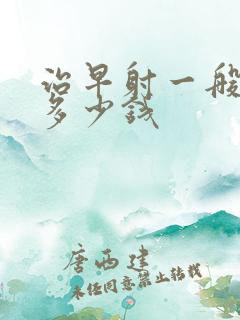 治早射一般要花多少钱