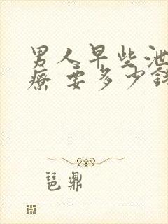 男人早些泄 治疗 要多少钱