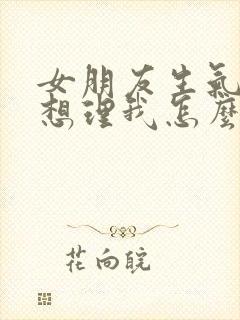 女朋友生气了不想理我怎么办