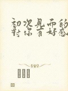 初次见面的男生对你有好感的行为