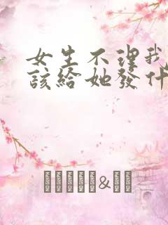 女生不理我了应该给她发什么信息