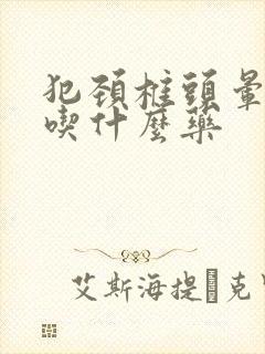 犯颈椎头晕恶心吃什么药