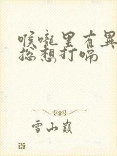 喉咙里有异物感总想打嗝