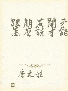 跟朋友闹矛盾了怎么说才能挽回