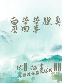 白带带腥臭味怎么回事