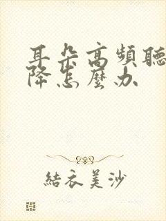 耳朵高频听力下降怎么办