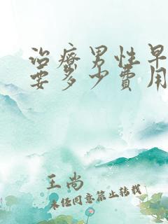 治疗男性早些泄要多少费用