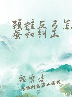 颈椎反弓怎么治疗和纠正