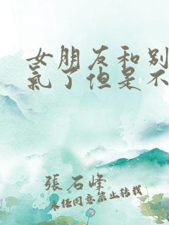 女朋友和别人生气了但是不理我