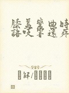 膝盖弯曲时咯吱咯吱响还疼