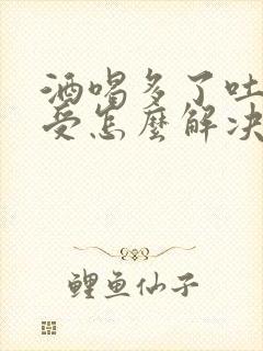 酒喝多了吐的难受怎么解决