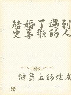 结婚了遇到一个更喜欢的人怎么办