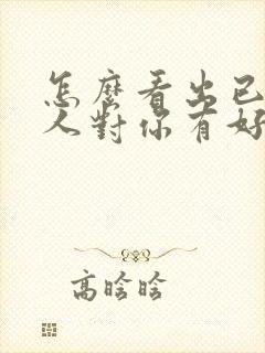 怎么看出已婚男人对你有好感