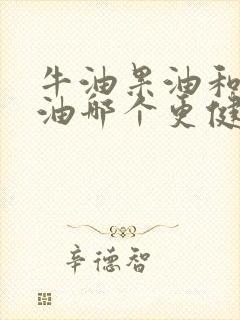 牛油果油和山茶油哪个更健康