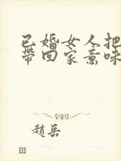 已婚女人把男人带回家意味着什么意思