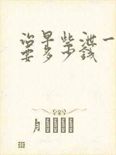 治早些泄一般需要多少钱