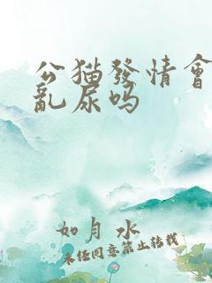 公猫发情会乱拉乱尿吗