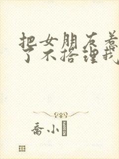 把女朋友惹生气了不搭理我怎么哄